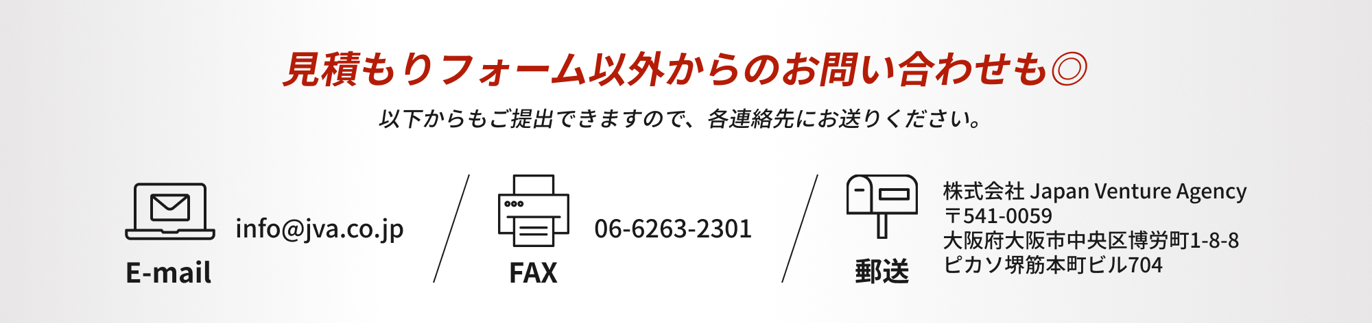 見積もりフォーム以外からも問い合わせも◎以下からもご提出できますので、各連絡先にお送りください。E-mail：info@jva.co.jp FAX：06-6263-2301 郵送：株式会社 Japan Venture Agency 〒541-0059 大阪府大阪市中央区博労町1-8-8 ピカソ堺筋本町ビル704