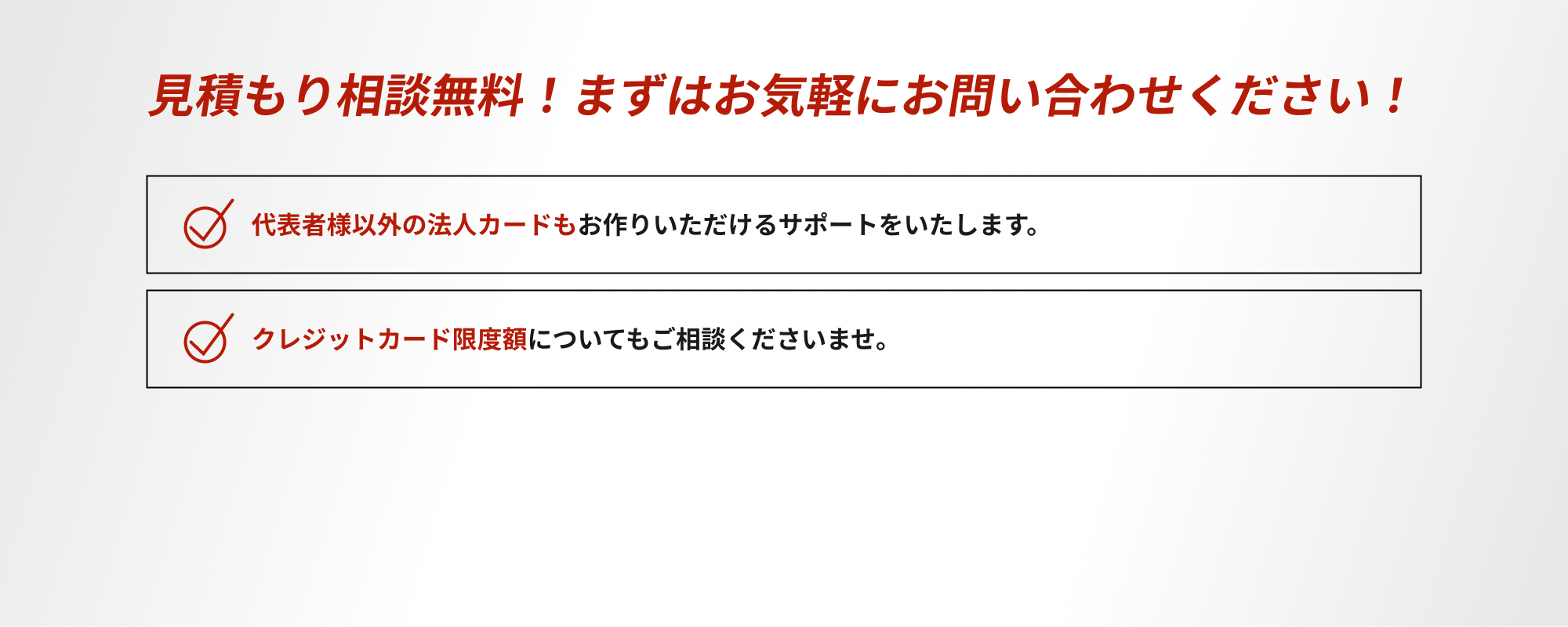 見積もり相談無料！まずはお気軽にお問い合わせください！・代表者様以外の法人カードもお作りいただけるサポートをいたします。・クレジットカード限度額についてもご相談くださいませ。ご対応させていただきます！
