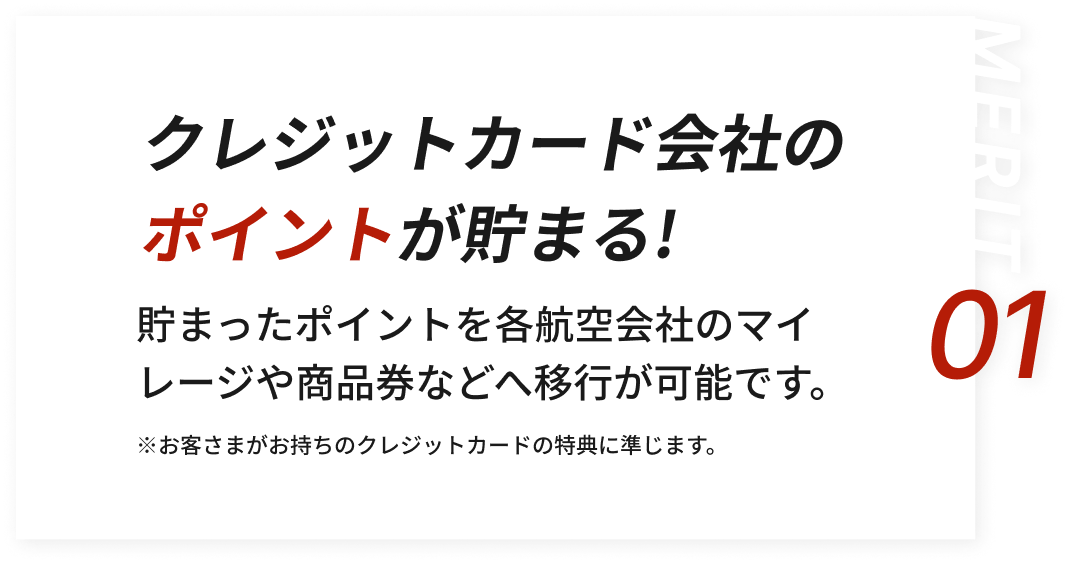 クレジットカード会社のポイントが貯まる!貯まったポイントを各航空会社のマイレージや商品券・ポイントなどへの移行が可能です。※お客さまがお持ちのクレジットカードの特典に準じます。