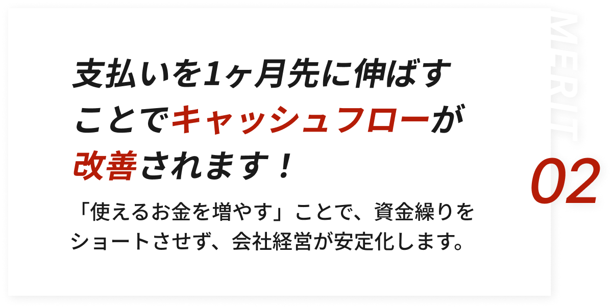 支払いを1ヶ月先に伸ばすことでキャッシュフローが改善されます！「使えるお金を増やす」ことで、資金繰りをショートさせず、会社経営が安定化します。