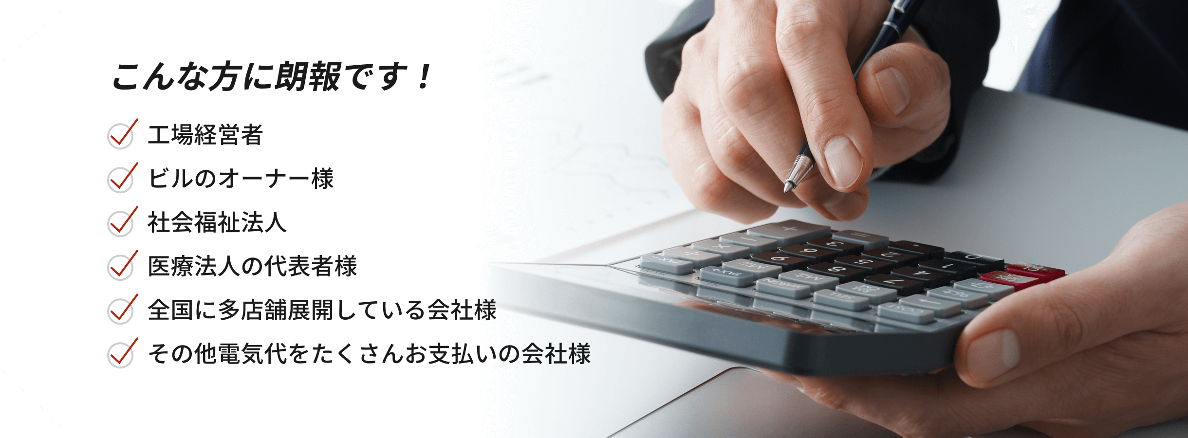 こんな方に朗報です！・工場経営者・ビルのオーナー様・社会福祉法人・医療法人の代表者様・全国に多店舗展開している会社様・その他電気代をたくさんお支払いの会社様
